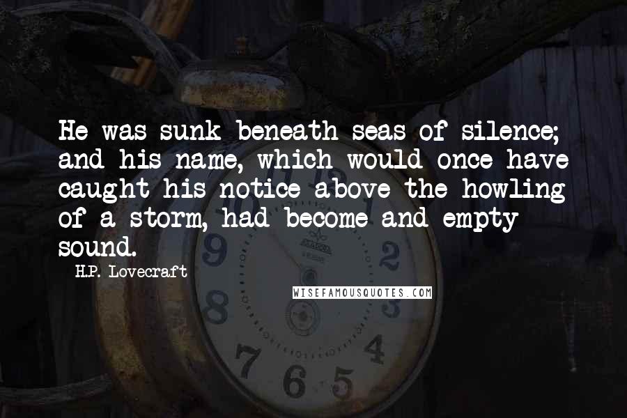 H.P. Lovecraft Quotes: He was sunk beneath seas of silence; and his name, which would once have caught his notice above the howling of a storm, had become and empty sound.