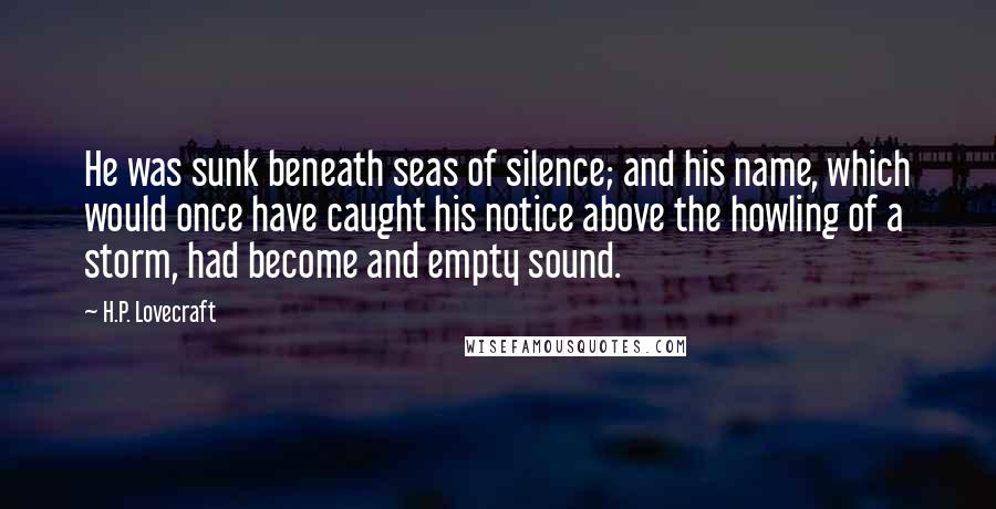 H.P. Lovecraft Quotes: He was sunk beneath seas of silence; and his name, which would once have caught his notice above the howling of a storm, had become and empty sound.