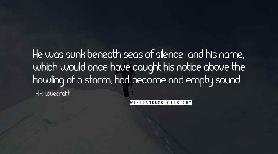 H.P. Lovecraft Quotes: He was sunk beneath seas of silence; and his name, which would once have caught his notice above the howling of a storm, had become and empty sound.