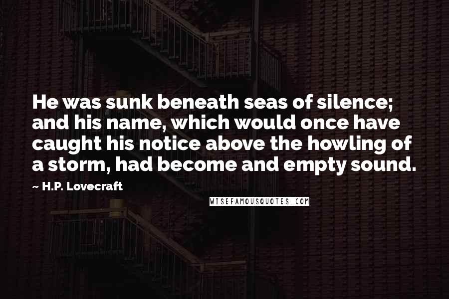 H.P. Lovecraft Quotes: He was sunk beneath seas of silence; and his name, which would once have caught his notice above the howling of a storm, had become and empty sound.