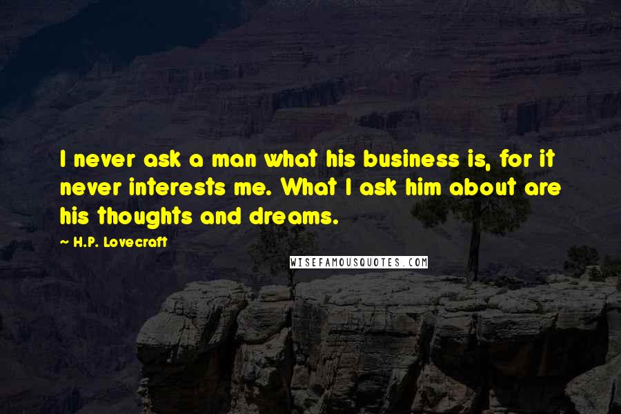 H.P. Lovecraft Quotes: I never ask a man what his business is, for it never interests me. What I ask him about are his thoughts and dreams.