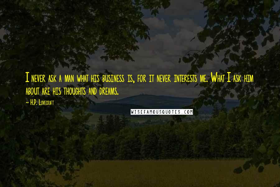 H.P. Lovecraft Quotes: I never ask a man what his business is, for it never interests me. What I ask him about are his thoughts and dreams.