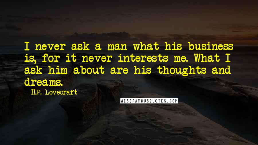 H.P. Lovecraft Quotes: I never ask a man what his business is, for it never interests me. What I ask him about are his thoughts and dreams.