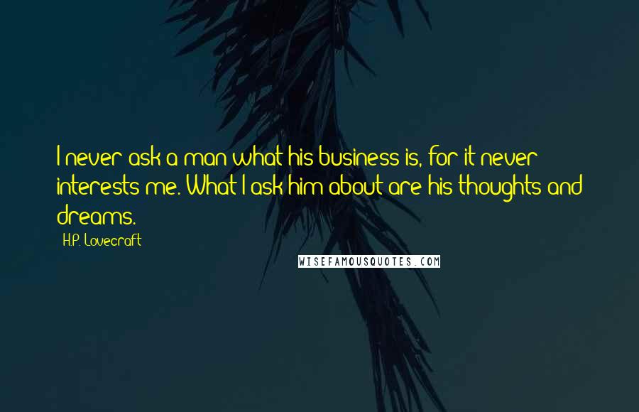 H.P. Lovecraft Quotes: I never ask a man what his business is, for it never interests me. What I ask him about are his thoughts and dreams.