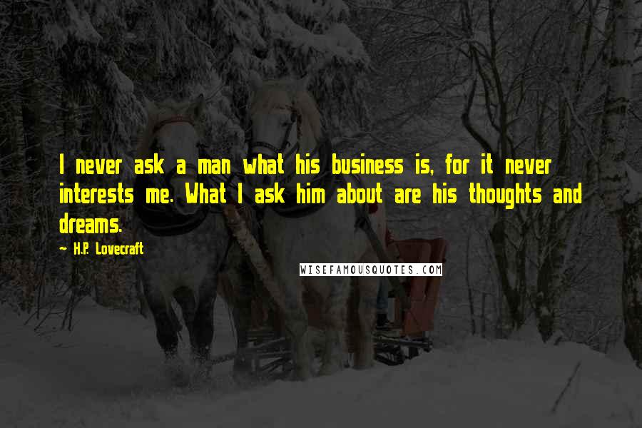 H.P. Lovecraft Quotes: I never ask a man what his business is, for it never interests me. What I ask him about are his thoughts and dreams.
