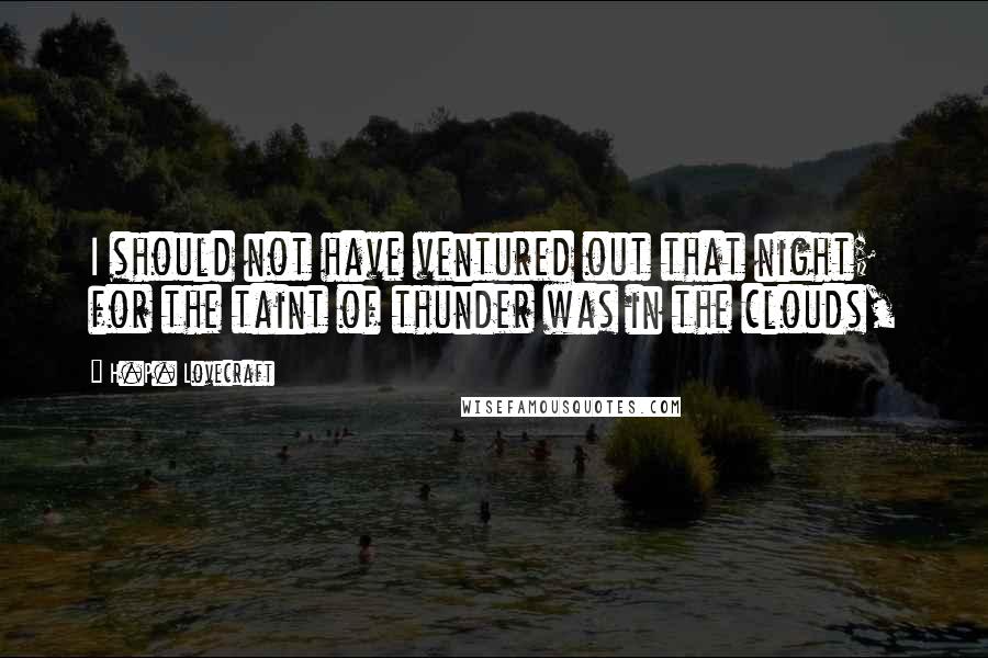 H.P. Lovecraft Quotes: I should not have ventured out that night; for the taint of thunder was in the clouds,