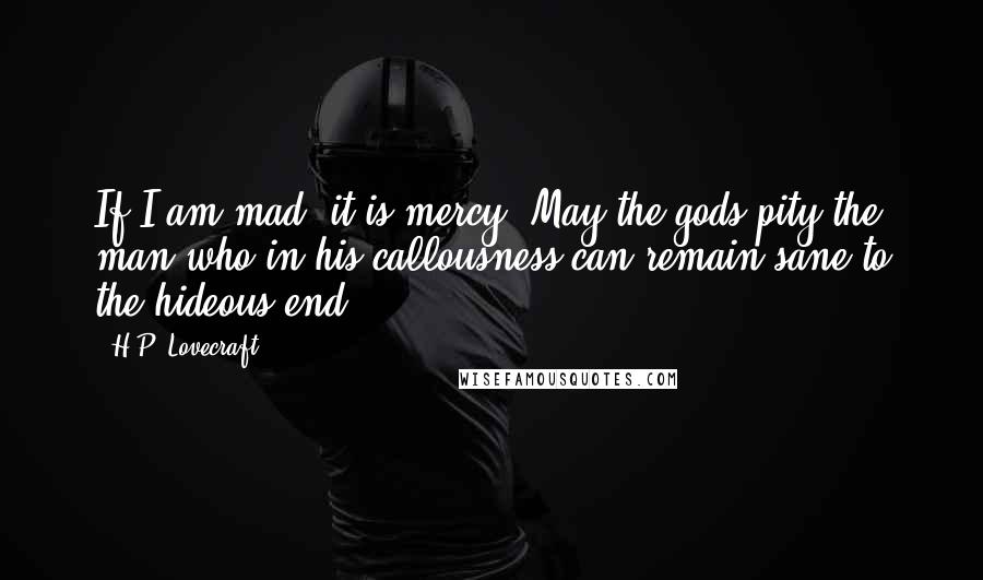 H.P. Lovecraft Quotes: If I am mad, it is mercy! May the gods pity the man who in his callousness can remain sane to the hideous end!