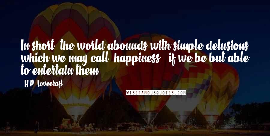 H.P. Lovecraft Quotes: In short, the world abounds with simple delusions which we may call "happiness", if we be but able to entertain them.