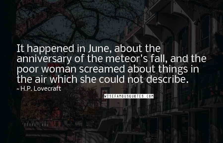 H.P. Lovecraft Quotes: It happened in June, about the anniversary of the meteor's fall, and the poor woman screamed about things in the air which she could not describe.