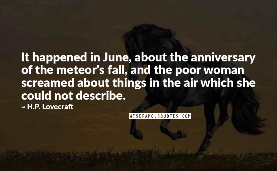 H.P. Lovecraft Quotes: It happened in June, about the anniversary of the meteor's fall, and the poor woman screamed about things in the air which she could not describe.