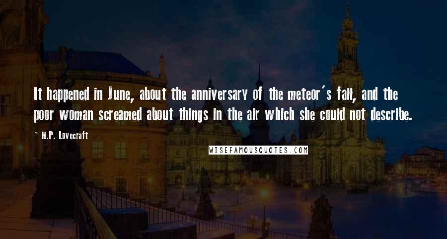 H.P. Lovecraft Quotes: It happened in June, about the anniversary of the meteor's fall, and the poor woman screamed about things in the air which she could not describe.