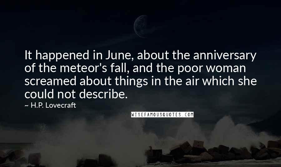 H.P. Lovecraft Quotes: It happened in June, about the anniversary of the meteor's fall, and the poor woman screamed about things in the air which she could not describe.