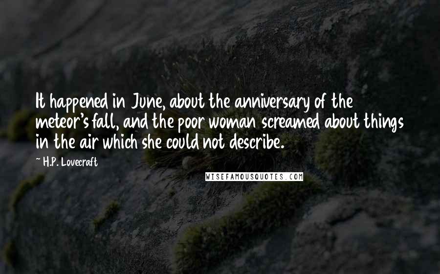 H.P. Lovecraft Quotes: It happened in June, about the anniversary of the meteor's fall, and the poor woman screamed about things in the air which she could not describe.