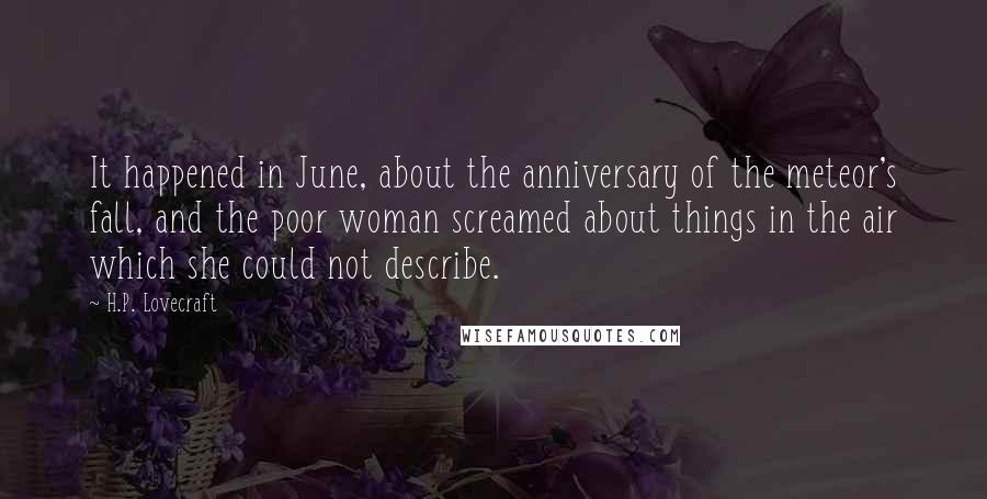 H.P. Lovecraft Quotes: It happened in June, about the anniversary of the meteor's fall, and the poor woman screamed about things in the air which she could not describe.