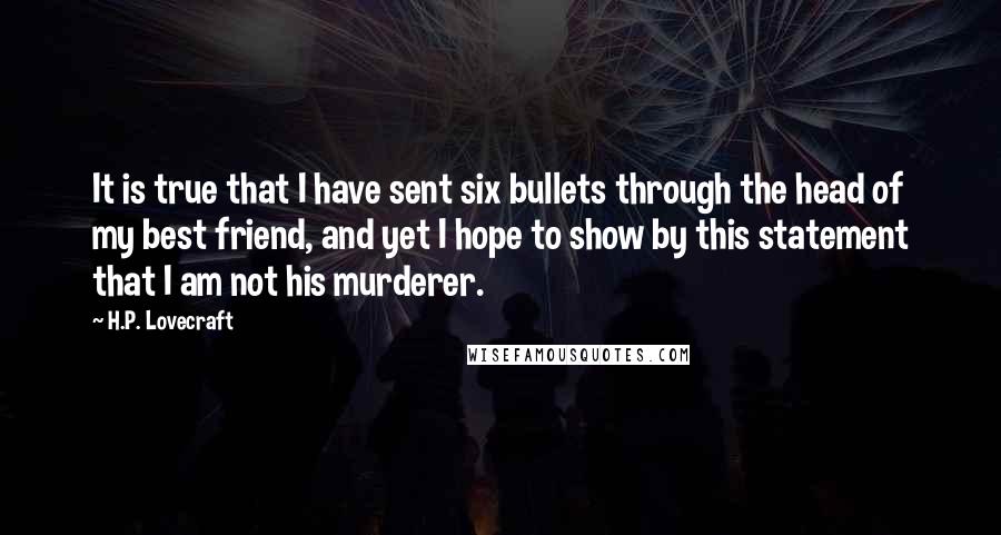 H.P. Lovecraft Quotes: It is true that I have sent six bullets through the head of my best friend, and yet I hope to show by this statement that I am not his murderer.