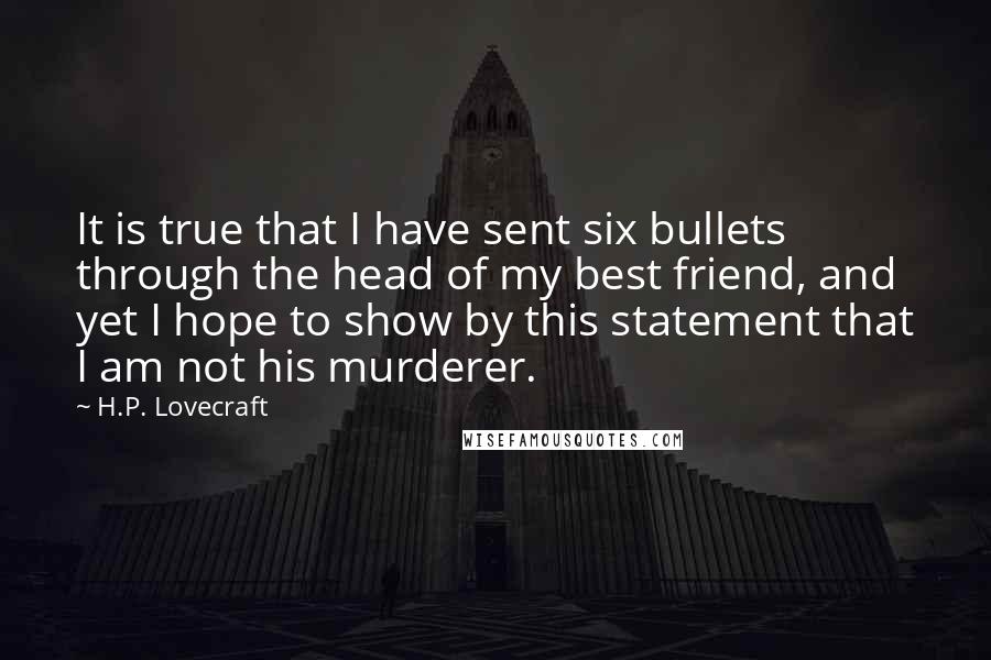 H.P. Lovecraft Quotes: It is true that I have sent six bullets through the head of my best friend, and yet I hope to show by this statement that I am not his murderer.