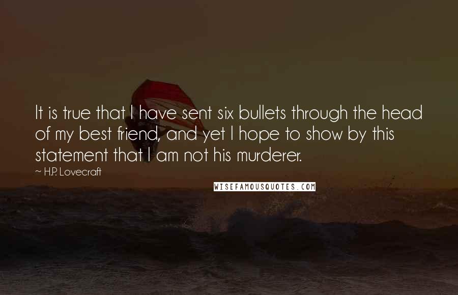 H.P. Lovecraft Quotes: It is true that I have sent six bullets through the head of my best friend, and yet I hope to show by this statement that I am not his murderer.