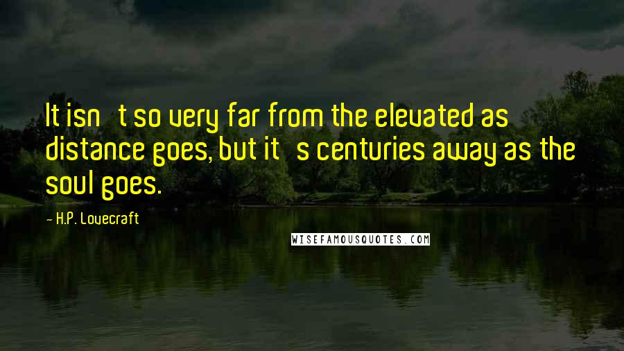 H.P. Lovecraft Quotes: It isn't so very far from the elevated as distance goes, but it's centuries away as the soul goes.