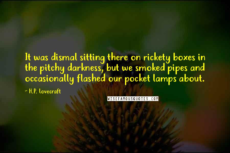 H.P. Lovecraft Quotes: It was dismal sitting there on rickety boxes in the pitchy darkness, but we smoked pipes and occasionally flashed our pocket lamps about.