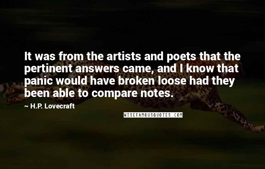 H.P. Lovecraft Quotes: It was from the artists and poets that the pertinent answers came, and I know that panic would have broken loose had they been able to compare notes.