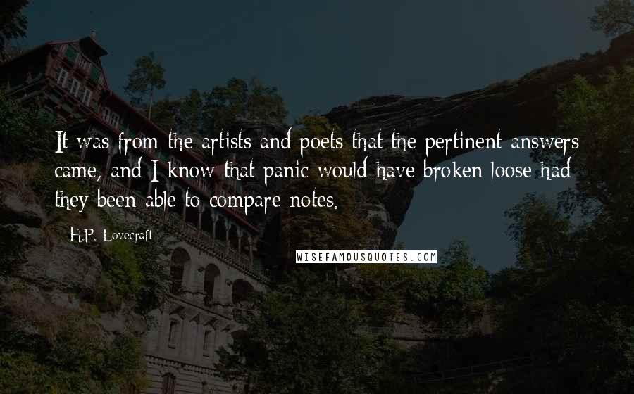 H.P. Lovecraft Quotes: It was from the artists and poets that the pertinent answers came, and I know that panic would have broken loose had they been able to compare notes.