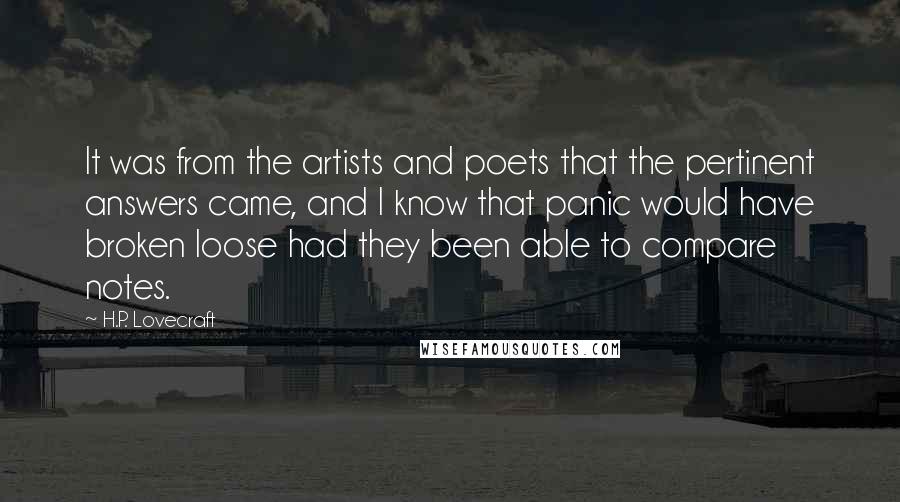 H.P. Lovecraft Quotes: It was from the artists and poets that the pertinent answers came, and I know that panic would have broken loose had they been able to compare notes.