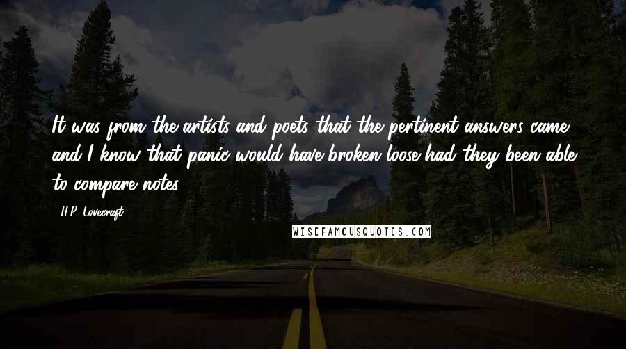 H.P. Lovecraft Quotes: It was from the artists and poets that the pertinent answers came, and I know that panic would have broken loose had they been able to compare notes.