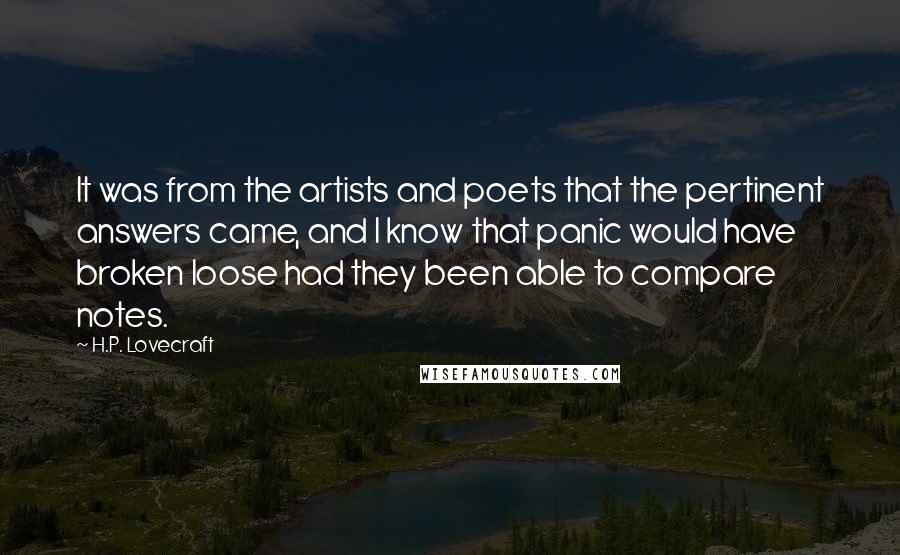 H.P. Lovecraft Quotes: It was from the artists and poets that the pertinent answers came, and I know that panic would have broken loose had they been able to compare notes.