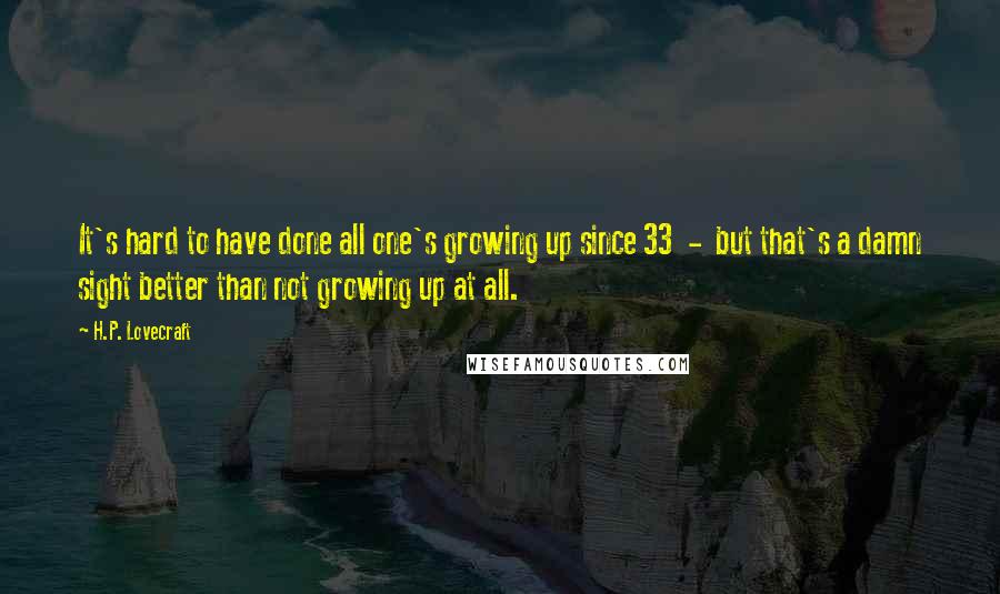 H.P. Lovecraft Quotes: It's hard to have done all one's growing up since 33  -  but that's a damn sight better than not growing up at all.