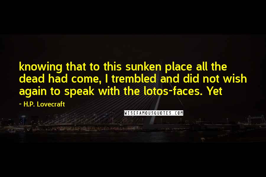 H.P. Lovecraft Quotes: knowing that to this sunken place all the dead had come, I trembled and did not wish again to speak with the lotos-faces. Yet