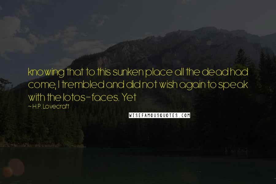 H.P. Lovecraft Quotes: knowing that to this sunken place all the dead had come, I trembled and did not wish again to speak with the lotos-faces. Yet