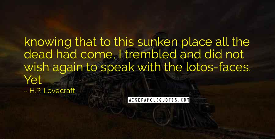 H.P. Lovecraft Quotes: knowing that to this sunken place all the dead had come, I trembled and did not wish again to speak with the lotos-faces. Yet