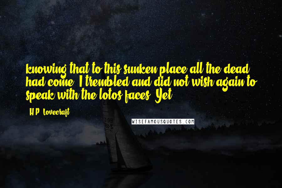 H.P. Lovecraft Quotes: knowing that to this sunken place all the dead had come, I trembled and did not wish again to speak with the lotos-faces. Yet