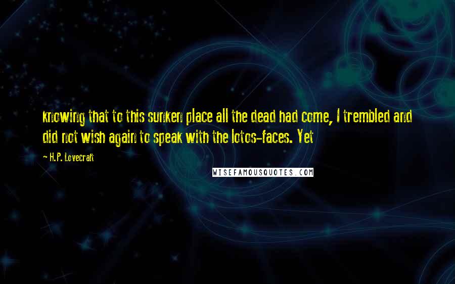 H.P. Lovecraft Quotes: knowing that to this sunken place all the dead had come, I trembled and did not wish again to speak with the lotos-faces. Yet