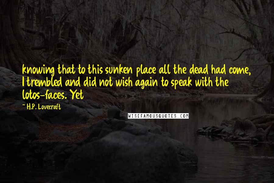 H.P. Lovecraft Quotes: knowing that to this sunken place all the dead had come, I trembled and did not wish again to speak with the lotos-faces. Yet