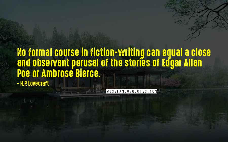 H.P. Lovecraft Quotes: No formal course in fiction-writing can equal a close and observant perusal of the stories of Edgar Allan Poe or Ambrose Bierce.