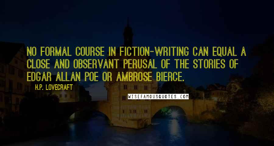 H.P. Lovecraft Quotes: No formal course in fiction-writing can equal a close and observant perusal of the stories of Edgar Allan Poe or Ambrose Bierce.