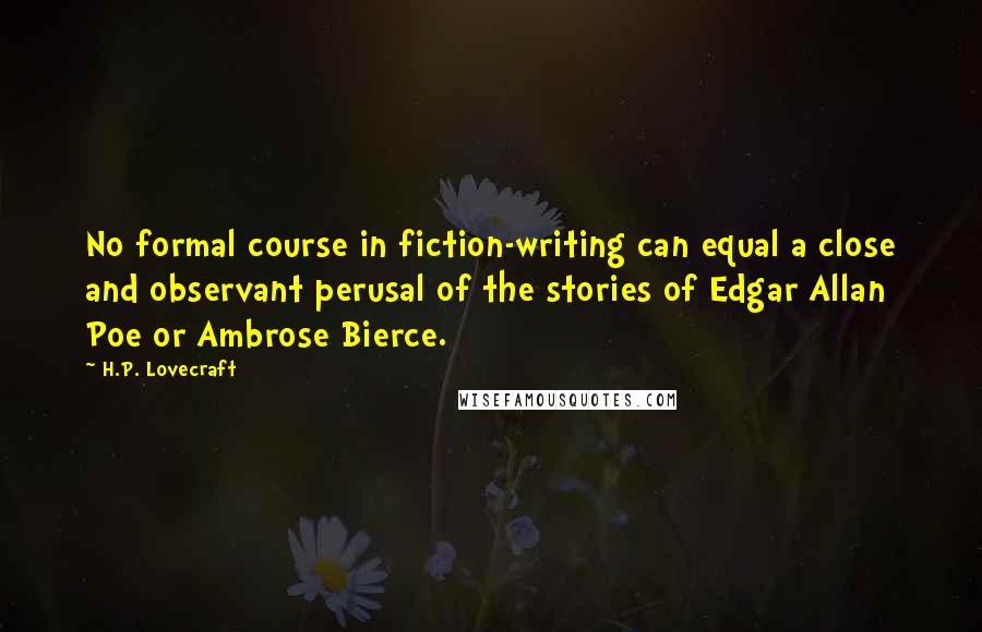 H.P. Lovecraft Quotes: No formal course in fiction-writing can equal a close and observant perusal of the stories of Edgar Allan Poe or Ambrose Bierce.