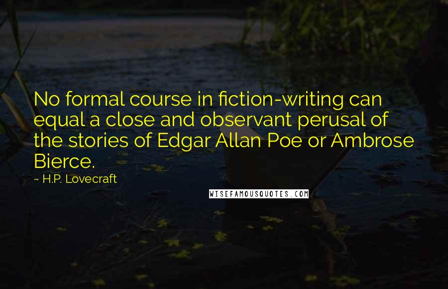 H.P. Lovecraft Quotes: No formal course in fiction-writing can equal a close and observant perusal of the stories of Edgar Allan Poe or Ambrose Bierce.