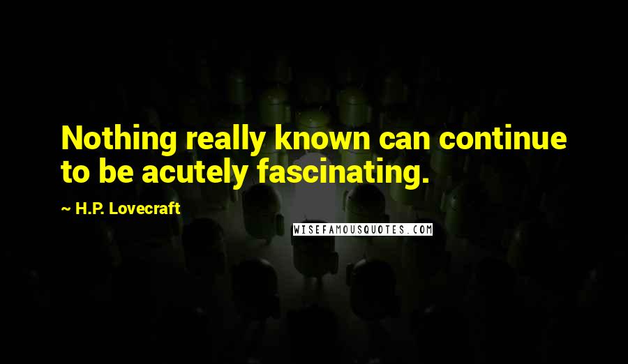 H.P. Lovecraft Quotes: Nothing really known can continue to be acutely fascinating.