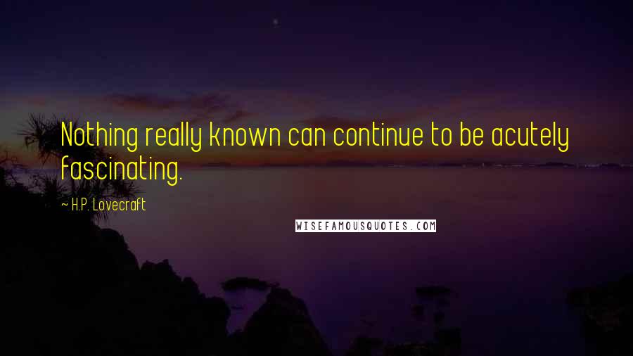 H.P. Lovecraft Quotes: Nothing really known can continue to be acutely fascinating.