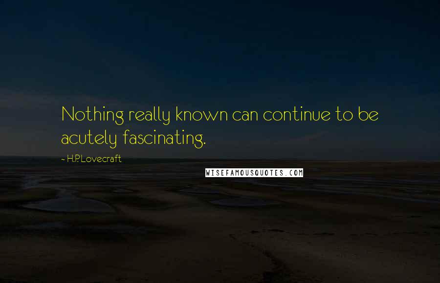 H.P. Lovecraft Quotes: Nothing really known can continue to be acutely fascinating.