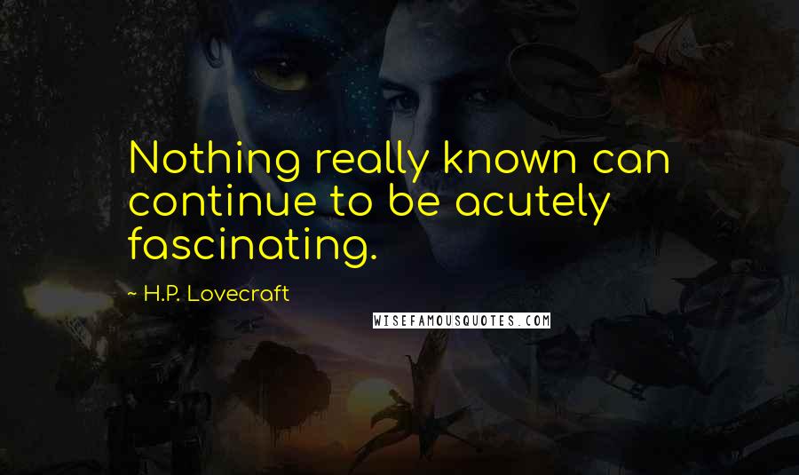 H.P. Lovecraft Quotes: Nothing really known can continue to be acutely fascinating.
