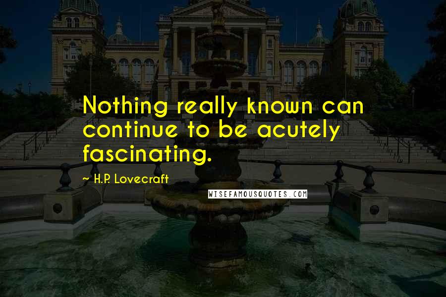 H.P. Lovecraft Quotes: Nothing really known can continue to be acutely fascinating.