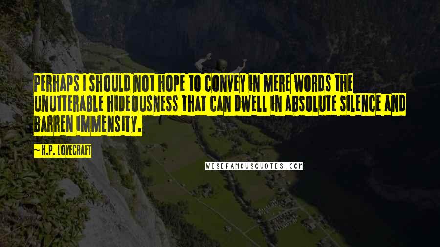 H.P. Lovecraft Quotes: Perhaps I should not hope to convey in mere words the unutterable hideousness that can dwell in absolute silence and barren immensity.