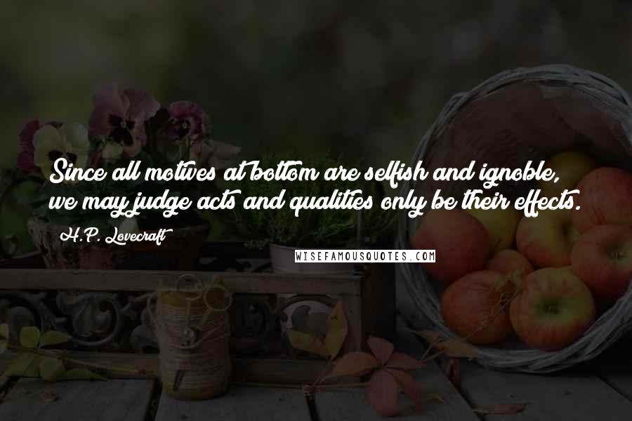 H.P. Lovecraft Quotes: Since all motives at bottom are selfish and ignoble, we may judge acts and qualities only be their effects.