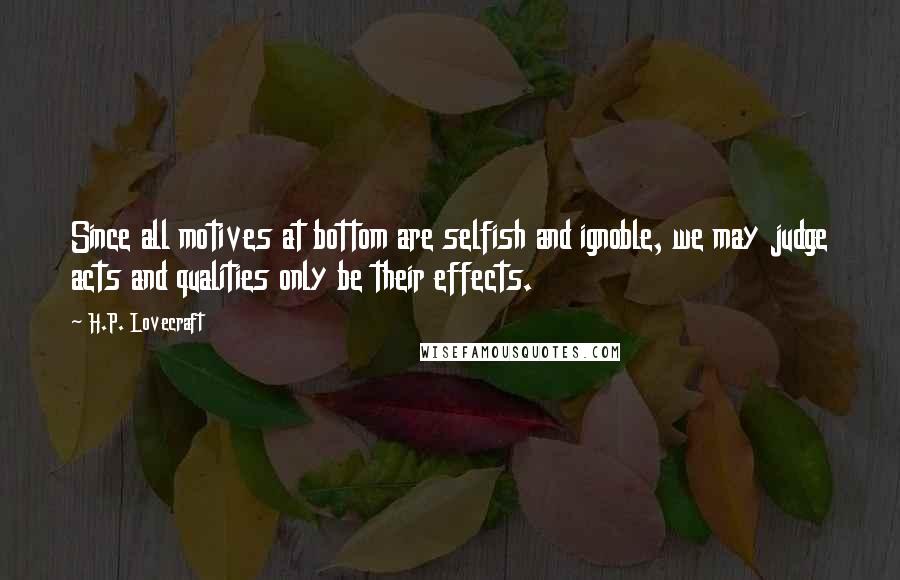 H.P. Lovecraft Quotes: Since all motives at bottom are selfish and ignoble, we may judge acts and qualities only be their effects.