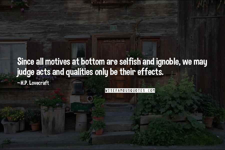 H.P. Lovecraft Quotes: Since all motives at bottom are selfish and ignoble, we may judge acts and qualities only be their effects.