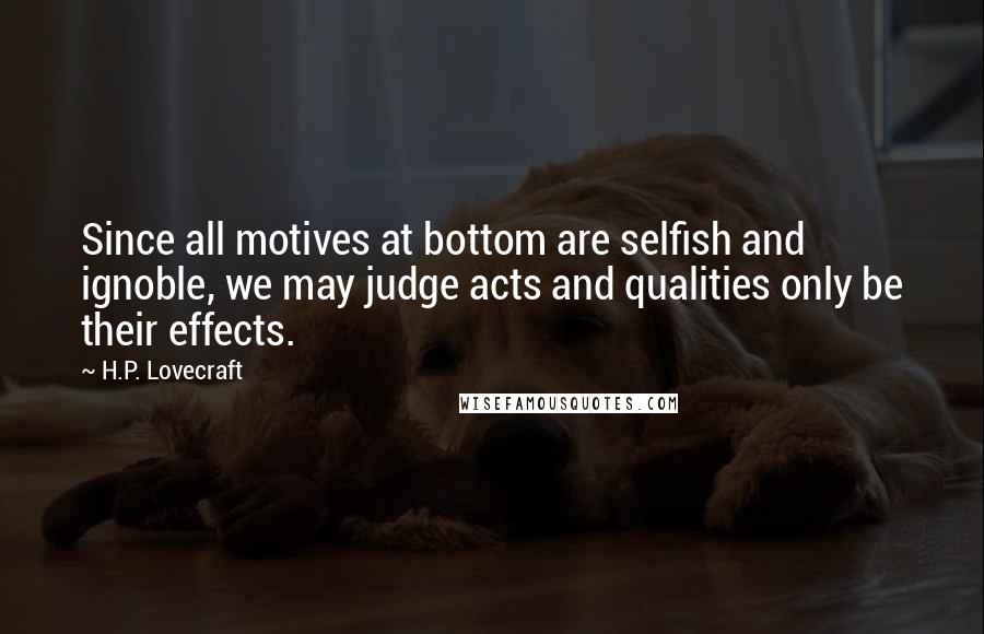 H.P. Lovecraft Quotes: Since all motives at bottom are selfish and ignoble, we may judge acts and qualities only be their effects.