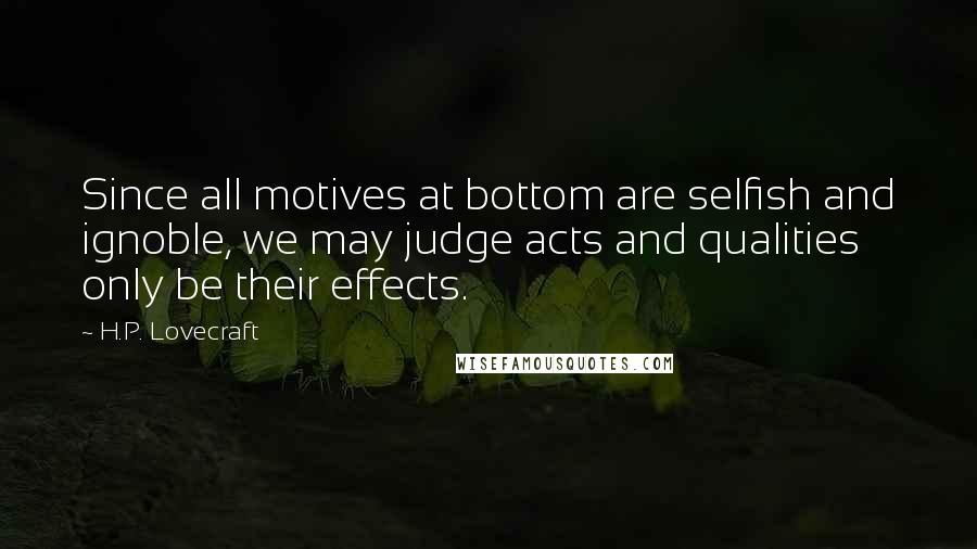 H.P. Lovecraft Quotes: Since all motives at bottom are selfish and ignoble, we may judge acts and qualities only be their effects.